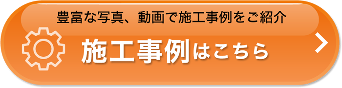 豊富な写真、動画は施工事例をご紹介　施工事例はこちら